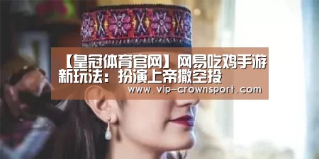 【皇冠体育官网】网易吃鸡手游新玩法:扮演上帝撒空投(图1) 皇冠体育官网